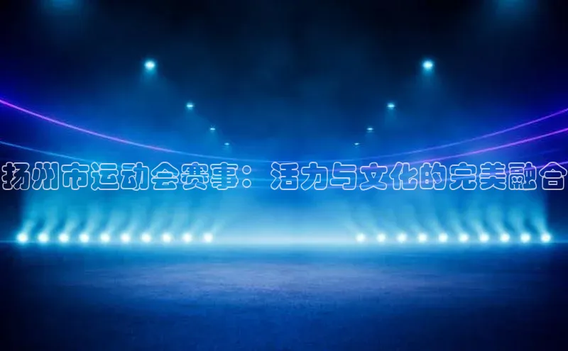 新宝gg注册登录入口百度手机助手扬州市运动会赛事：活力与文化的完美融合
