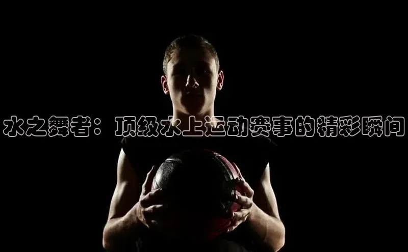 水之舞者：顶级水上运动赛事的精彩瞬间
