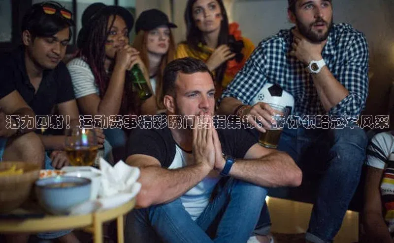 活力四射！运动赛事精彩瞬间剪辑集锦：带你领略冠军风采
