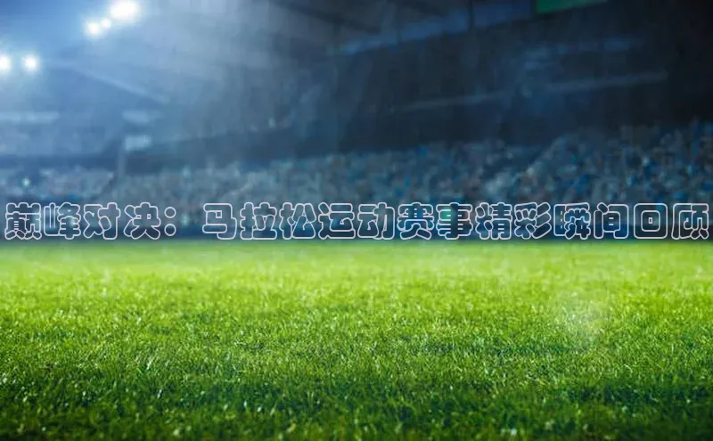 巅峰对决：马拉松运动赛事精彩瞬间回顾